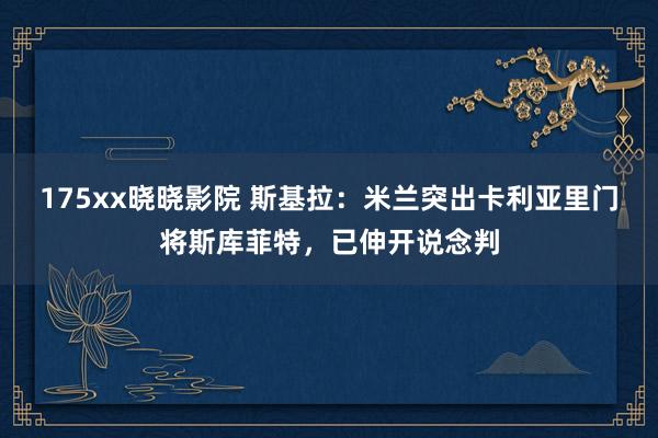 175xx晓晓影院 斯基拉：米兰突出卡利亚里门将斯库菲特，已伸开说念判