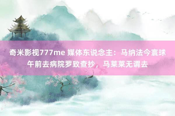 奇米影视777me 媒体东说念主：马纳法今寰球午前去病院罗致查抄，马莱莱无谓去