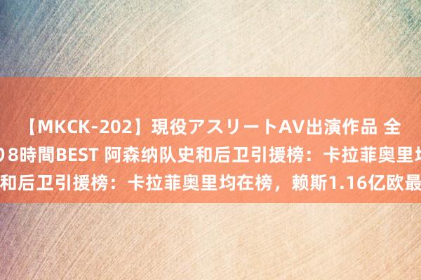 【MKCK-202】現役アスリートAV出演作品 全8TITLE全コーナー入り8時間BEST 阿森纳队史和后卫引援榜：卡拉菲奥里均在榜，赖斯1.16亿欧最高