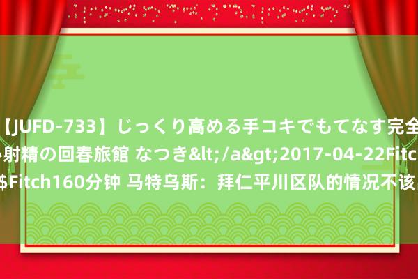 【JUFD-733】じっくり高める手コキでもてなす完全勃起ともの凄い射精の回春旅館 なつき</a>2017-04-22Fitch&$Fitch160分钟 马特乌斯：拜仁平川区队的情况不该出现 不应总把包袱推给球员