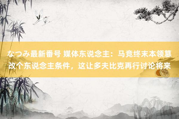 なつみ最新番号 媒体东说念主：马竞终末本领篡改个东说念主条件，这让多夫比克再行讨论将来