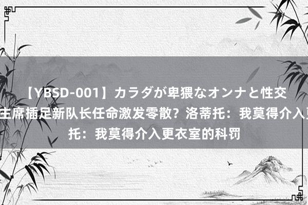 【YBSD-001】カラダが卑猥なオンナと性交 ザ★ベスト 主席插足新队长任命激发零散？洛蒂托：我莫得介入更衣室的科罚