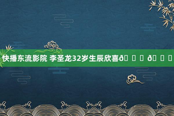 快播东流影院 李圣龙32岁生辰欣喜??