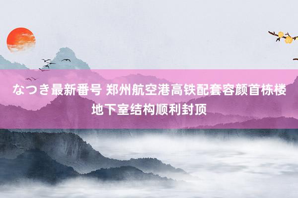 なつき最新番号 郑州航空港高铁配套容颜首栋楼地下室结构顺利封顶