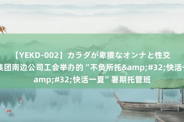 【YEKD-002】カラダが卑猥なオンナと性交 中铁建电气化局集团南边公司工会举办的“不负所托&#32;快活一夏”暑期托管班