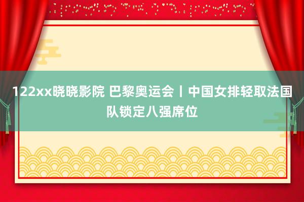 122xx晓晓影院 巴黎奥运会丨中国女排轻取法国队锁定八强席位