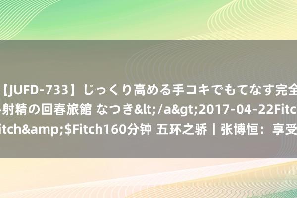 【JUFD-733】じっくり高める手コキでもてなす完全勃起ともの凄い射精の回春旅館 なつき</a>2017-04-22Fitch&$Fitch160分钟 五环之骄丨张博恒：享受舞台，连续战争