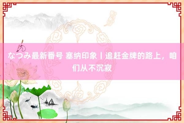 なつみ最新番号 塞纳印象丨追赶金牌的路上，咱们从不沉寂