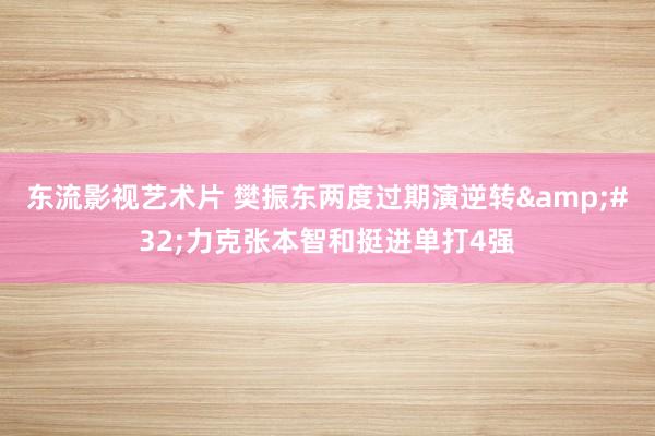 东流影视艺术片 樊振东两度过期演逆转&#32;力克张本智和挺进单打4强