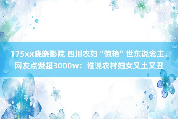 175xx晓晓影院 四川农妇“惊艳”世东说念主，网友点赞超3000w：谁说农村妇女又土又丑