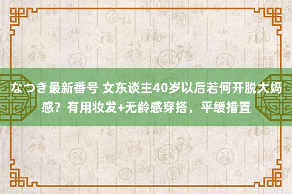 なつき最新番号 女东谈主40岁以后若何开脱大妈感？有用妆发+无龄感穿搭，平缓措置