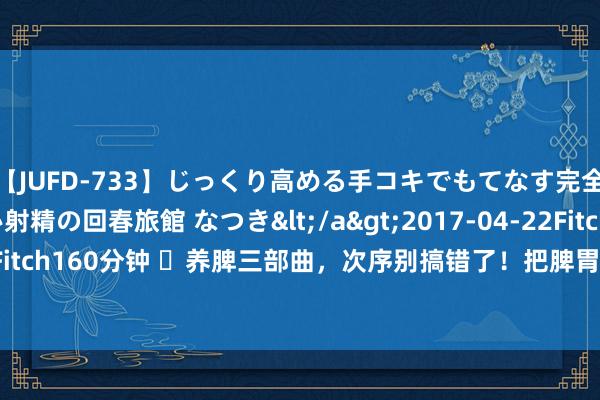 【JUFD-733】じっくり高める手コキでもてなす完全勃起ともの凄い射精の回春旅館 なつき</a>2017-04-22Fitch&$Fitch160分钟 ​养脾三部曲，次序别搞错了！把脾胃养的棒棒的，东说念主才龟龄