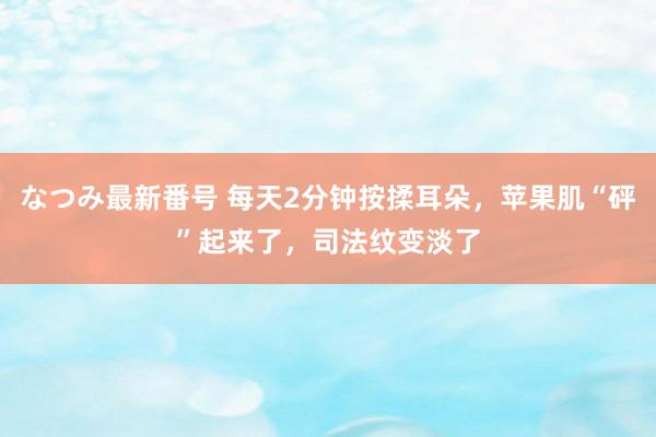 なつみ最新番号 每天2分钟按揉耳朵，苹果肌“砰”起来了，司法纹变淡了