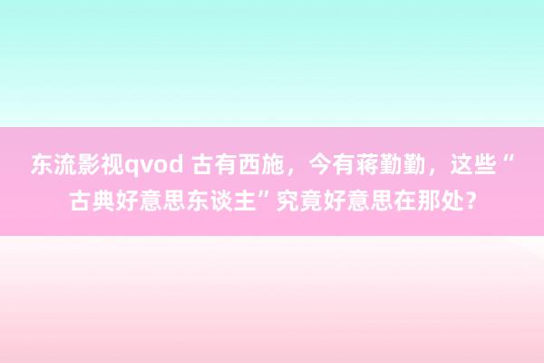 东流影视qvod 古有西施，今有蒋勤勤，这些“古典好意思东谈主”究竟好意思在那处？