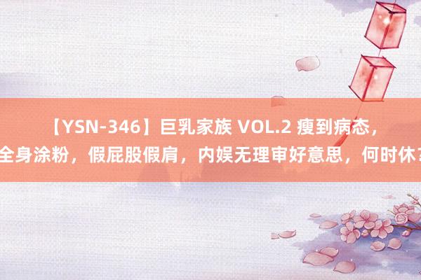 【YSN-346】巨乳家族 VOL.2 瘦到病态，全身涂粉，假屁股假肩，内娱无理审好意思，何时休？