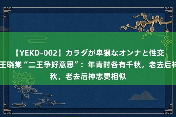 【YEKD-002】カラダが卑猥なオンナと性交 王丹凤、王晓棠“二王争好意思”：年青时各有千秋，老去后神志更相似