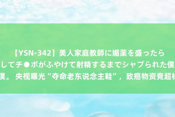 【YSN-342】美人家庭教師に媚薬を盛ったら、ドすけべぇ先生に豹変してチ●ポがふやけて射精するまでシャブられた僕。 央视曝光“夺命老东说念主鞋”，致癌物资竟超标302倍，可别再乱买了