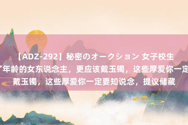 【ADZ-292】秘密のオークション 女子校生売ります なつみ 上了年龄的女东说念主，更应该戴玉镯，这些厚爱你一定要知说念，提议储藏