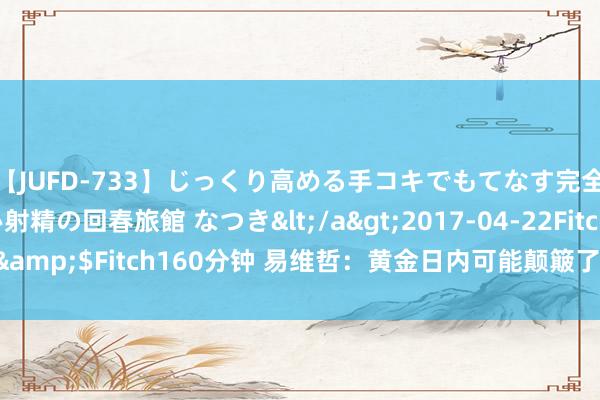 【JUFD-733】じっくり高める手コキでもてなす完全勃起ともの凄い射精の回春旅館 なつき</a>2017-04-22Fitch&$Fitch160分钟 易维哲：黄金日内可能颠簸了，原油凝视破位下行