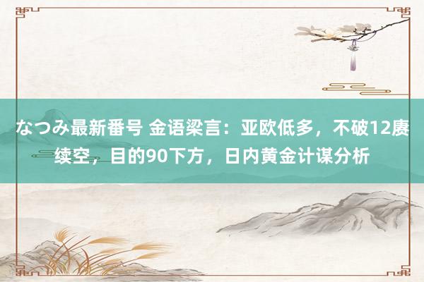 なつみ最新番号 金语梁言：亚欧低多，不破12赓续空，目的90下方，日内黄金计谋分析