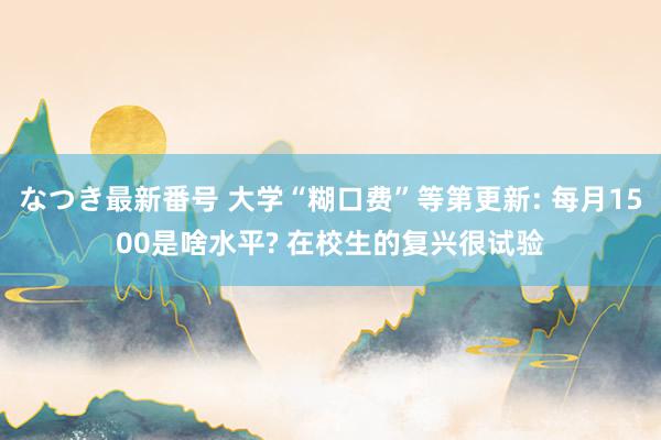 なつき最新番号 大学“糊口费”等第更新: 每月1500是啥水平? 在校生的复兴很试验