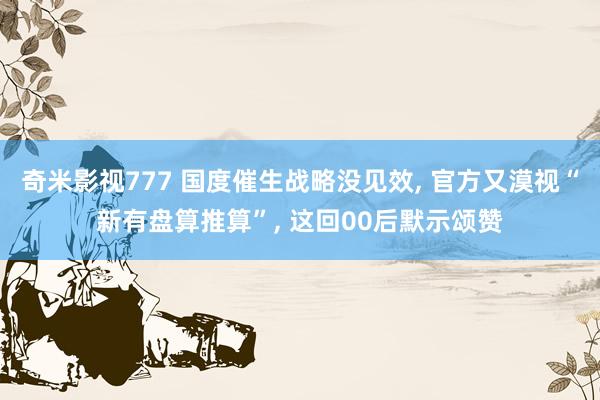 奇米影视777 国度催生战略没见效， 官方又漠视“新有盘算推算”， 这回00后默示颂赞