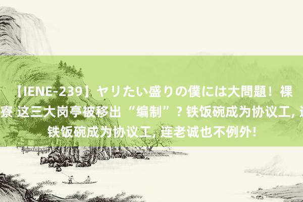 【IENE-239】ヤリたい盛りの僕には大問題！裸族ばかりの女子寮 这三大岗亭被移出 “编制” ? 铁饭碗成为协议工， 连老诚也不例外!