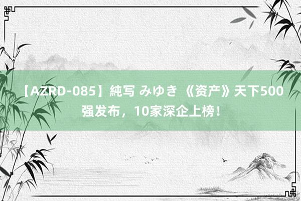 【AZRD-085】純写 みゆき 《资产》天下500强发布，10家深企上榜！