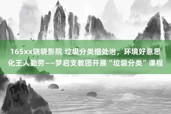 165xx晓晓影院 垃圾分类细处治，环境好意思化王人勤劳——梦启支教团开展“垃圾分类”课程