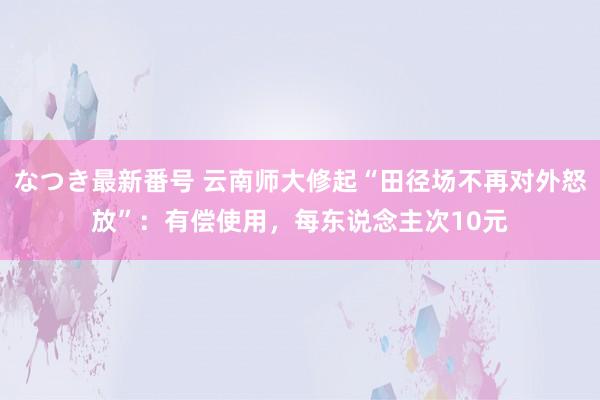 なつき最新番号 云南师大修起“田径场不再对外怒放”：有偿使用，每东说念主次10元