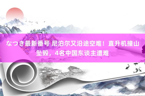 なつき最新番号 尼泊尔又沿途空难！直升机撞山坠毁，4名中国东谈主遭难