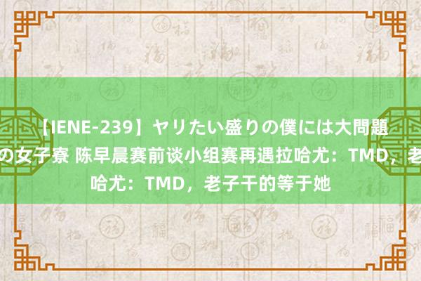 【IENE-239】ヤリたい盛りの僕には大問題！裸族ばかりの女子寮 陈早晨赛前谈小组赛再遇拉哈尤：TMD，老子干的等于她