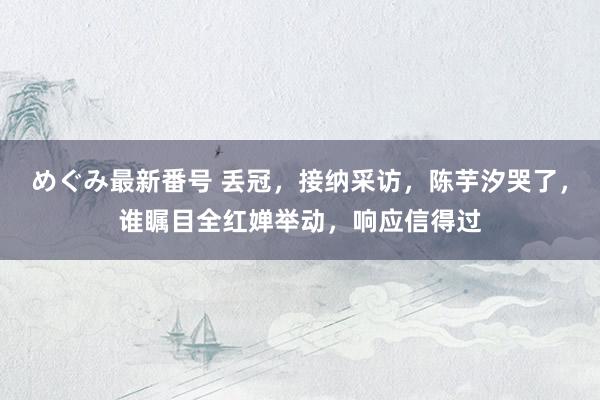 めぐみ最新番号 丢冠，接纳采访，陈芋汐哭了，谁瞩目全红婵举动，响应信得过