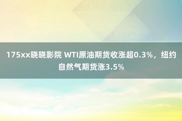 175xx晓晓影院 WTI原油期货收涨超0.3%，纽约自然气期货涨3.5%