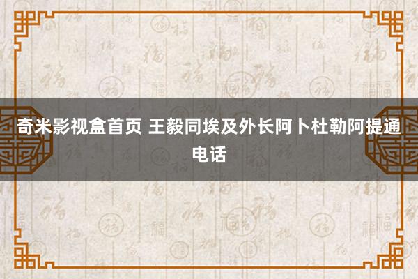 奇米影视盒首页 王毅同埃及外长阿卜杜勒阿提通电话