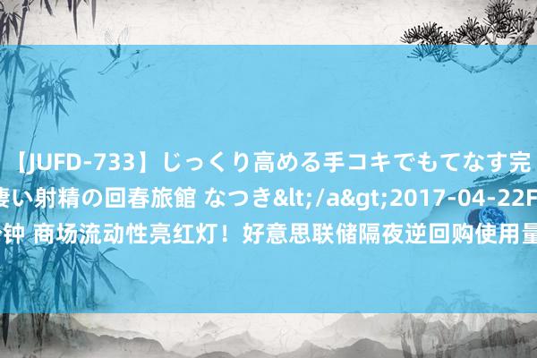 【JUFD-733】じっくり高める手コキでもてなす完全勃起ともの凄い射精の回春旅館 なつき</a>2017-04-22Fitch&$Fitch160分钟 商场流动性亮红灯！好意思联储隔夜逆回购使用量跌破3000亿好意思元大关，三年来第一次