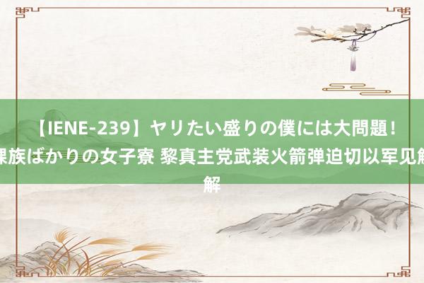 【IENE-239】ヤリたい盛りの僕には大問題！裸族ばかりの女子寮 黎真主党武装火箭弹迫切以军见解