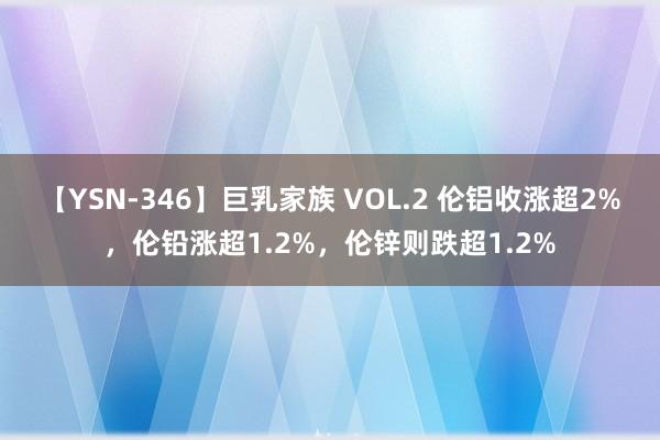 【YSN-346】巨乳家族 VOL.2 伦铝收涨超2%，伦铅涨超1.2%，伦锌则跌超1.2%