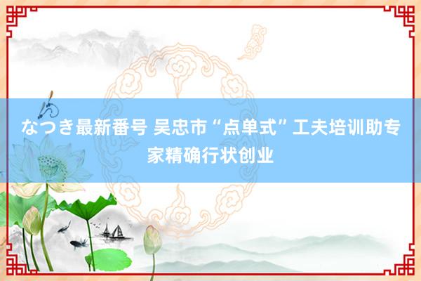 なつき最新番号 吴忠市“点单式”工夫培训助专家精确行状创业