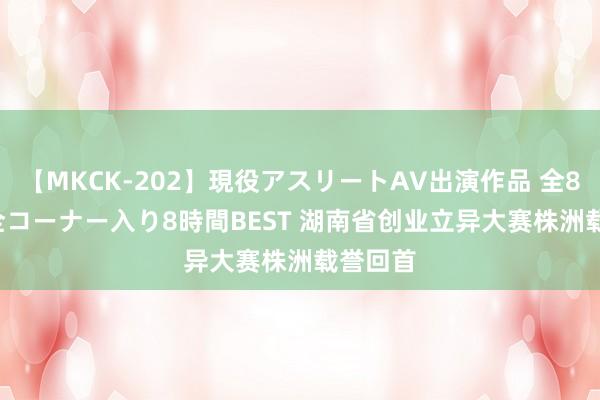 【MKCK-202】現役アスリートAV出演作品 全8TITLE全コーナー入り8時間BEST 湖南省创业立异大赛株洲载誉回首