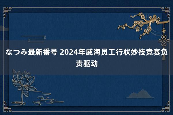 なつみ最新番号 2024年威海员工行状妙技竞赛负责驱动