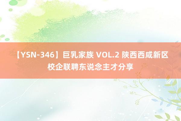 【YSN-346】巨乳家族 VOL.2 陕西西咸新区校企联聘东说念主才分享