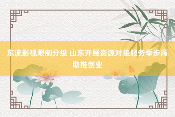 东流影视限制分级 山东开展资源对接服务季步履助推创业