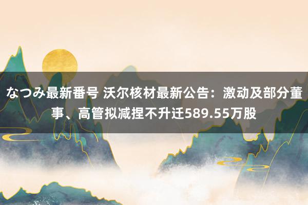 なつみ最新番号 沃尔核材最新公告：激动及部分董事、高管拟减捏不升迁589.55万股