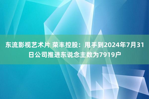 东流影视艺术片 荣丰控股：甩手到2024年7月31日公司推进东说念主数为7919户