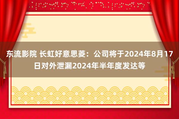 东流影院 长虹好意思菱：公司将于2024年8月17日对外泄漏2024年半年度发达等