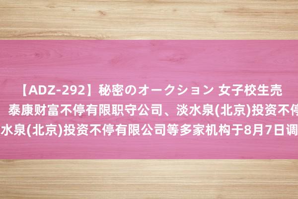 【ADZ-292】秘密のオークション 女子校生売ります なつみ 的确之家：泰康财富不停有限职守公司、淡水泉(北京)投资不停有限公司等多家机构于8月7日调研我司