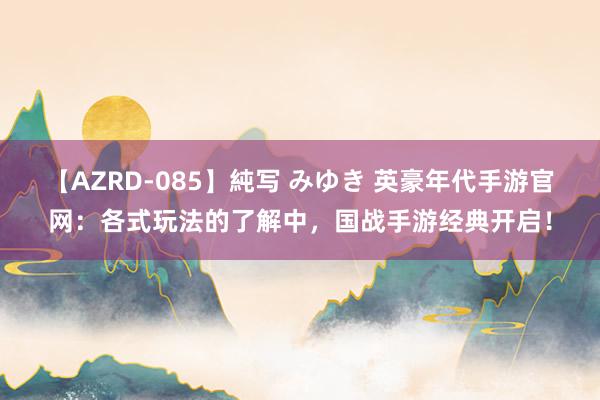 【AZRD-085】純写 みゆき 英豪年代手游官网：各式玩法的了解中，国战手游经典开启！