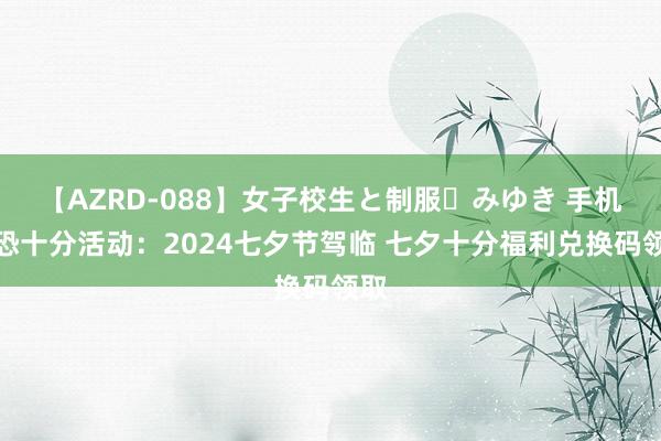 【AZRD-088】女子校生と制服・みゆき 手机反恐十分活动：2024七夕节驾临 七夕十分福利兑换码领取