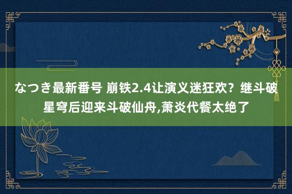 なつき最新番号 崩铁2.4让演义迷狂欢？继斗破星穹后迎来斗破仙舟,萧炎代餐太绝了